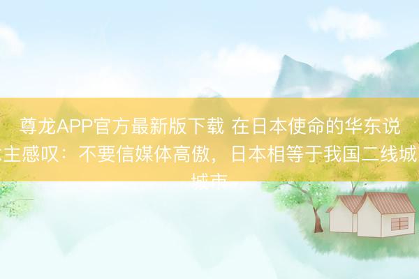 尊龙APP官方最新版下载 在日本使命的华东说念主感叹：不要信媒体高傲，日本相等于我国二线城市