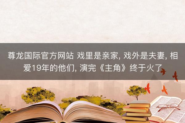 尊龙国际官方网站 戏里是亲家， 戏外是夫妻， 相爱19年的他们， 演完《主角》终于火了