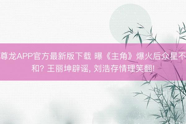 尊龙APP官方最新版下载 曝《主角》爆火后众星不和? 王丽坤辟谣， 刘浩存情理笑翻!