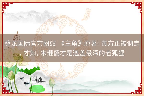 尊龙国际官方网站 《主角》原著: 黄方正被调走， 才知， 朱继儒才是遮盖最深的老狐狸