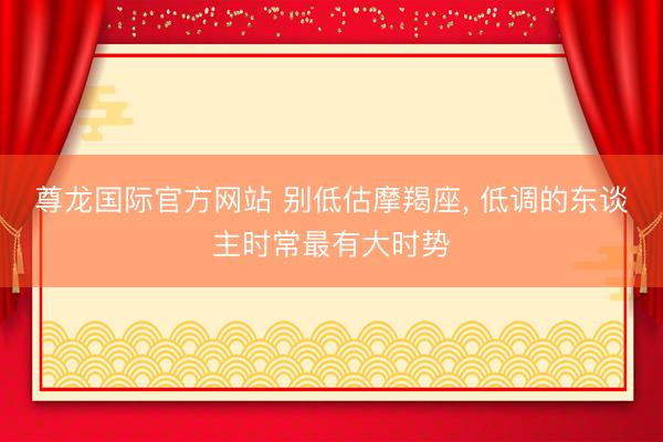 尊龙国际官方网站 别低估摩羯座, 低调的东谈主时常最有大时势