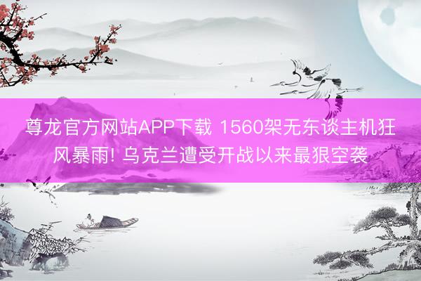 尊龙官方网站APP下载 1560架无东谈主机狂风暴雨! 乌克兰遭受开战以来最狠空袭