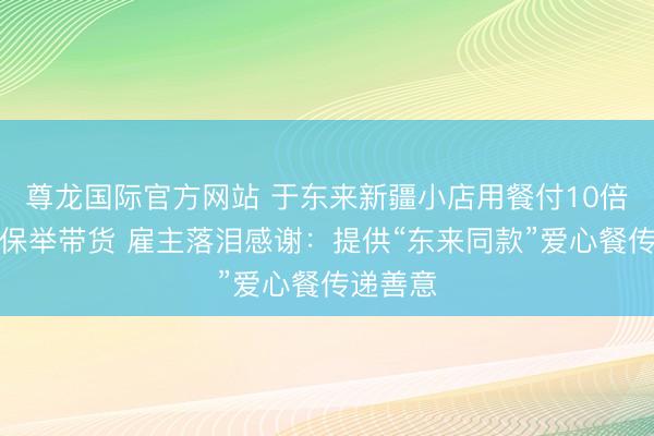 尊龙国际官方网站 于东来新疆小店用餐付10倍餐费还保举带货 雇主落泪感谢:提供“东来同款”爱心餐传递善意