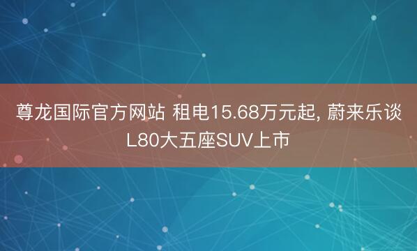 尊龙国际官方网站 租电15.68万元起， 蔚来乐谈L80大五座SUV上市