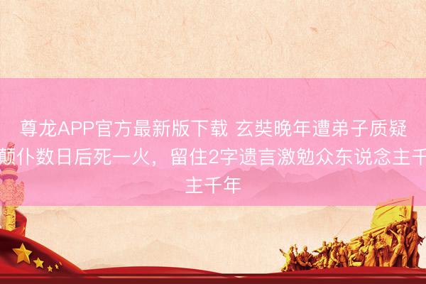 尊龙APP官方最新版下载 玄奘晚年遭弟子质疑,颠仆数日后死一火,留住2字遗言激勉众东说念主千年