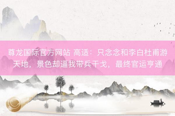 尊龙国际官方网站 高适：只念念和李白杜甫游天地，景色却逼我带兵干戈，最终官运亨通