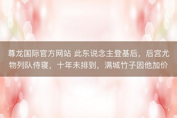 尊龙国际官方网站 此东说念主登基后，后宫尤物列队侍寝，十年未排到，满城竹子因他加价