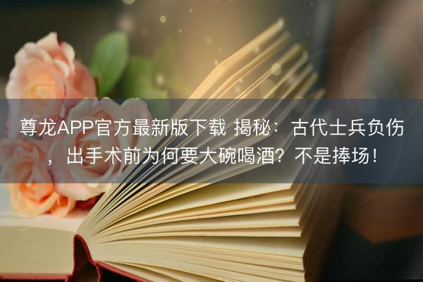 尊龙APP官方最新版下载 揭秘：古代士兵负伤，出手术前为何要大碗喝酒？不是捧场！