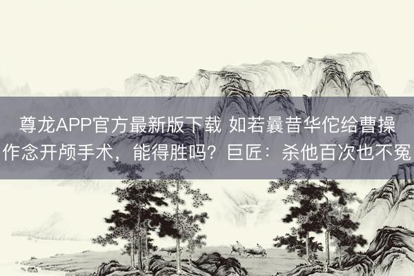 尊龙APP官方最新版下载 如若曩昔华佗给曹操作念开颅手术，能得胜吗？巨匠：杀他百次也不冤