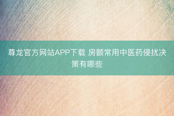 尊龙官方网站APP下载 房颤常用中医药侵扰决策有哪些
