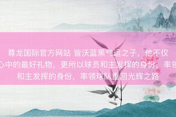 尊龙国际官方网站 皆沃蓝黑气运之子，他不仅是本赛季国米球迷心中的最好礼物，更所以球员和主发挥的身份，率领球队重回光辉之路