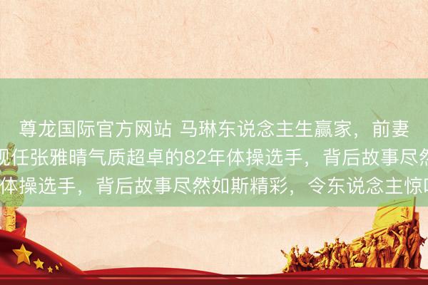 尊龙国际官方网站 马琳东说念主生赢家，前妻张宁益是北影演员，现任张雅晴气质超卓的82年体操选手，背后故事尽然如斯精彩，令东说念主惊叹！
