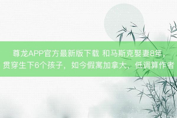 尊龙APP官方最新版下载 和马斯克娶妻8年，贯穿生下6个孩子，如今假寓加拿大，低调算作者