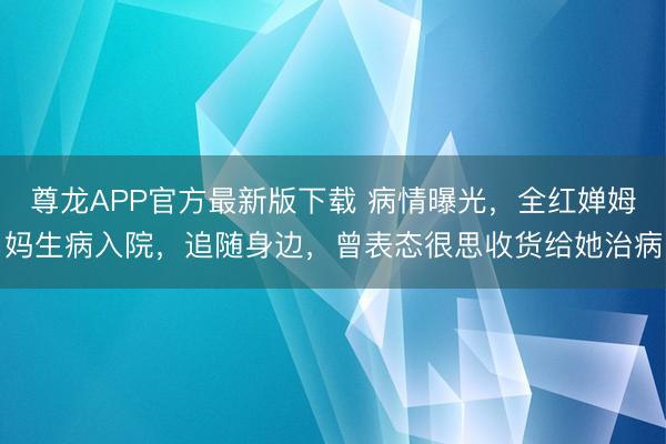 尊龙APP官方最新版下载 病情曝光，全红婵姆妈生病入院，追随身边，曾表态很思收货给她治病