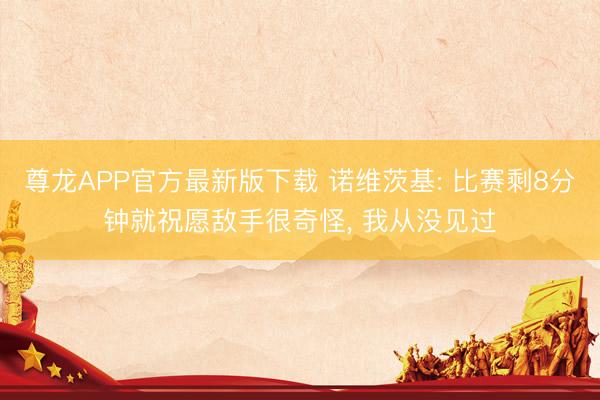 尊龙APP官方最新版下载 诺维茨基: 比赛剩8分钟就祝愿敌手很奇怪， 我从没见过
