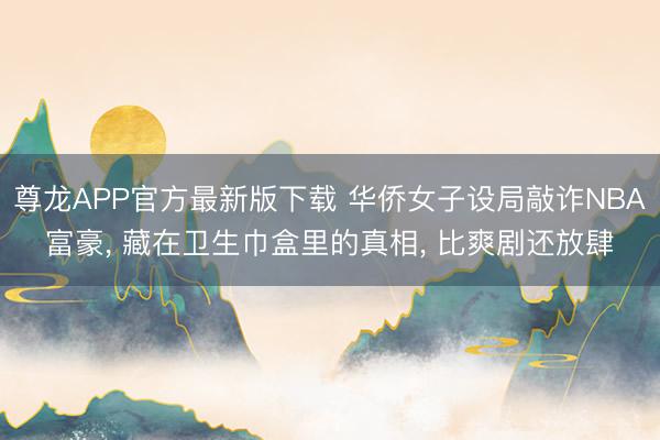 尊龙APP官方最新版下载 华侨女子设局敲诈NBA富豪， 藏在卫生巾盒里的真相， 比爽剧还放肆