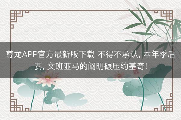 尊龙APP官方最新版下载 不得不承认， 本年季后赛， 文班亚马的阐明碾压约基奇!
