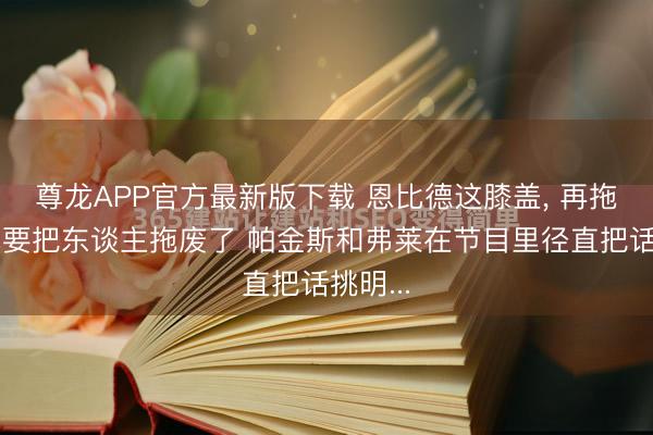 尊龙APP官方最新版下载 恩比德这膝盖， 再拖下去真要把东谈主拖废了 帕金斯和弗莱在节目里径直把话挑明...