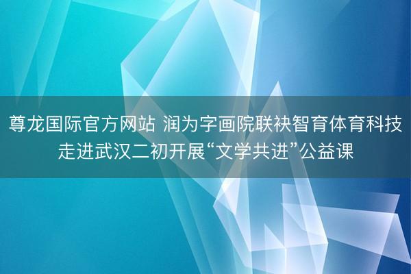 尊龙国际官方网站 润为字画院联袂智育体育科技走进武汉二初开展“文学共进”公益课