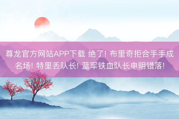 尊龙官方网站APP下载 绝了! 布里奇拒合手手成名场! 特里丢队长! 蓝军铁血队长申明错落!