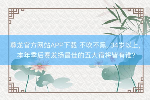 尊龙官方网站APP下载 不吹不黑, 34岁以上, 本年季后赛发扬最佳的五大宿将皆有谁?