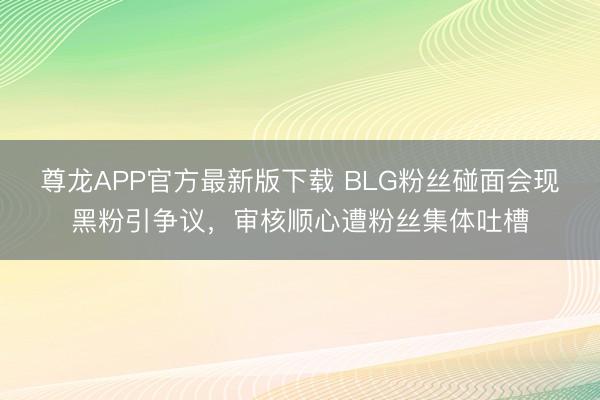 尊龙APP官方最新版下载 BLG粉丝碰面会现黑粉引争议，审核顺心遭粉丝集体吐槽