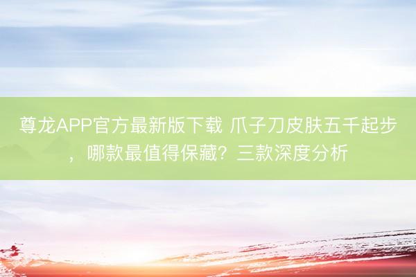尊龙APP官方最新版下载 爪子刀皮肤五千起步，哪款最值得保藏？三款深度分析