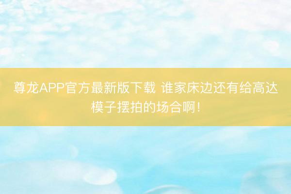 尊龙APP官方最新版下载 谁家床边还有给高达模子摆拍的场合啊！