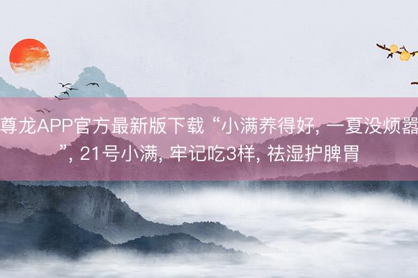 尊龙APP官方最新版下载 “小满养得好， 一夏没烦嚣”， 21号小满， 牢记吃3样， 祛湿护脾胃