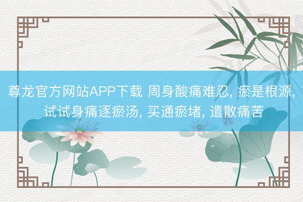 尊龙官方网站APP下载 周身酸痛难忍， 瘀是根源， 试试身痛逐瘀汤， 买通瘀堵， 遣散痛苦
