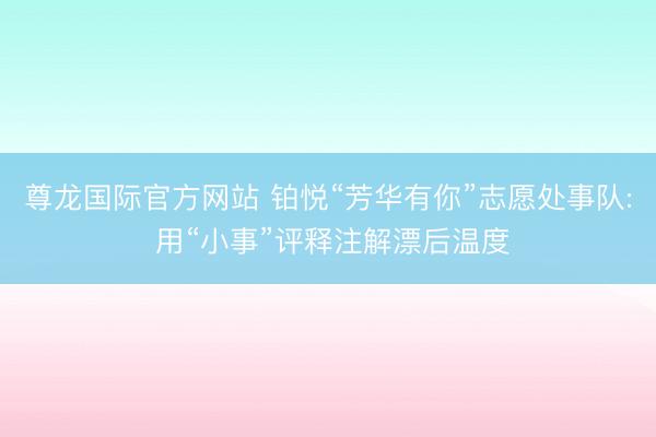 尊龙国际官方网站 铂悦“芳华有你”志愿处事队: 用“小事”评释注解漂后温度