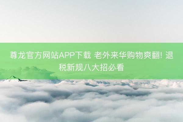 尊龙官方网站APP下载 老外来华购物爽翻! 退税新规八大招必看