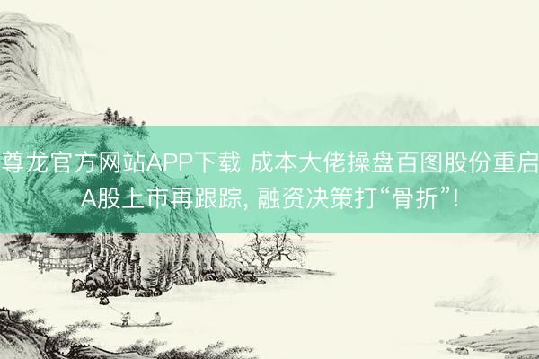 尊龙官方网站APP下载 成本大佬操盘百图股份重启A股上市再跟踪， 融资决策打“骨折”!