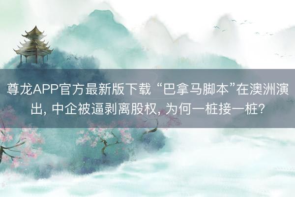 尊龙APP官方最新版下载 “巴拿马脚本”在澳洲演出， 中企被逼剥离股权， 为何一桩接一桩?