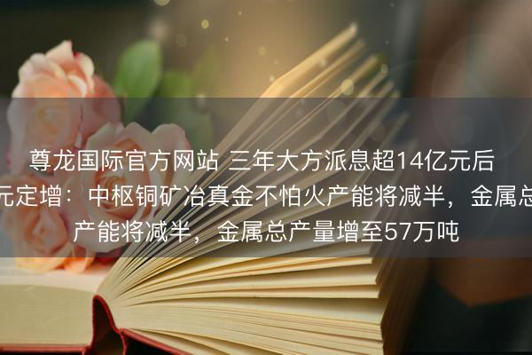 尊龙国际官方网站 三年大方派息超14亿元后 中矿资源抛52亿元定增:中枢铜矿冶真金不怕火产能将减半,金属总产量增至57万吨