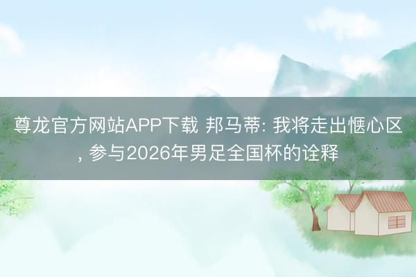尊龙官方网站APP下载 邦马蒂: 我将走出惬心区， 参与2026年男足全国杯的诠释
