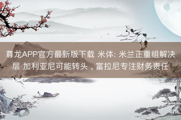 尊龙APP官方最新版下载 米体: 米兰正重组解决层 加利亚尼可能转头 ， 富拉尼专注财务责任