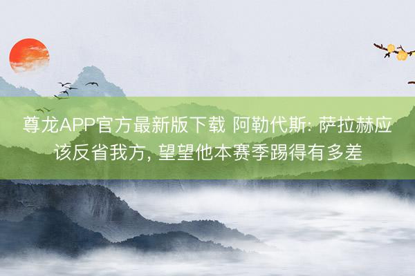 尊龙APP官方最新版下载 阿勒代斯: 萨拉赫应该反省我方， 望望他本赛季踢得有多差