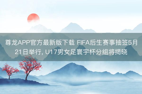 尊龙APP官方最新版下载 FIFA后生赛事抽签5月21日举行， U17男女足寰宇杯分组将揭晓