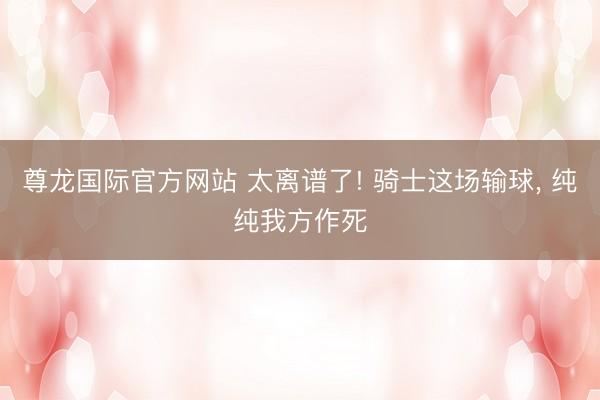 尊龙国际官方网站 太离谱了! 骑士这场输球， 纯纯我方作死