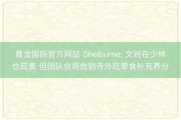 尊龙国际官方网站 Shelburne: 文班在少林也茹素 但团队会将他到寺外吃荤食补充养分