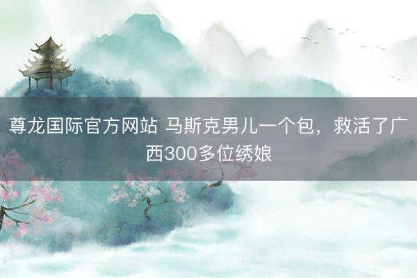 尊龙国际官方网站 马斯克男儿一个包，救活了广西300多位绣娘