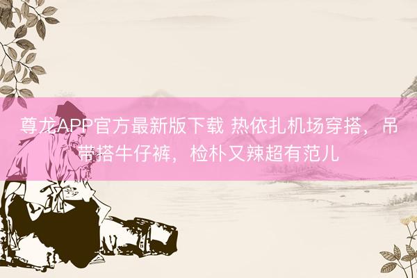 尊龙APP官方最新版下载 热依扎机场穿搭，吊带搭牛仔裤，检朴又辣超有范儿