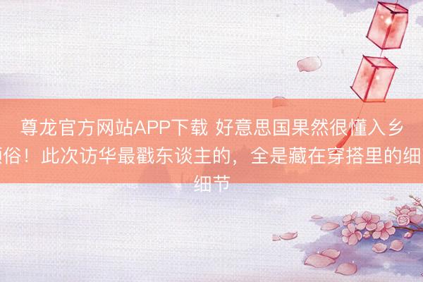 尊龙官方网站APP下载 好意思国果然很懂入乡顺俗！此次访华最戳东谈主的，全是藏在穿搭里的细节