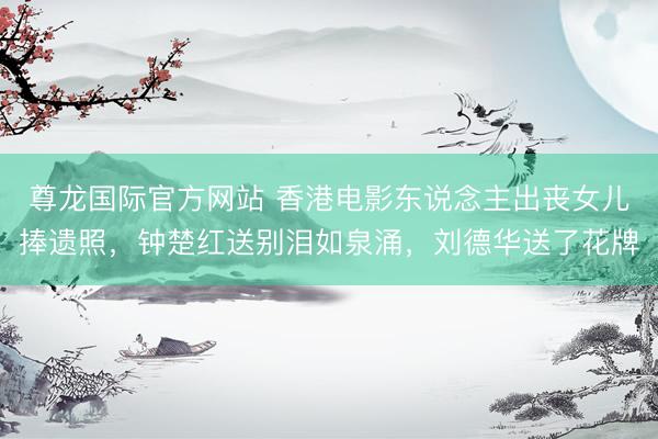 尊龙国际官方网站 香港电影东说念主出丧女儿捧遗照，钟楚红送别泪如泉涌，刘德华送了花牌