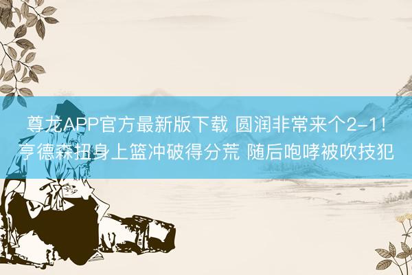 尊龙APP官方最新版下载 圆润非常来个2-1！亨德森扭身上篮冲破得分荒 随后咆哮被吹技犯