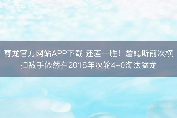 尊龙官方网站APP下载 还差一胜！詹姆斯前次横扫敌手依然在2018年次轮4-0淘汰猛龙