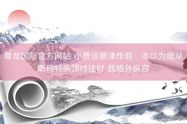 尊龙国际官方网站 小贾谈要津作假：本以为能从斯玛特头顶传往时 我格外纵容