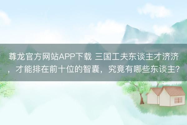 尊龙官方网站APP下载 三国工夫东谈主才济济，才能排在前十位的智囊，究竟有哪些东谈主？