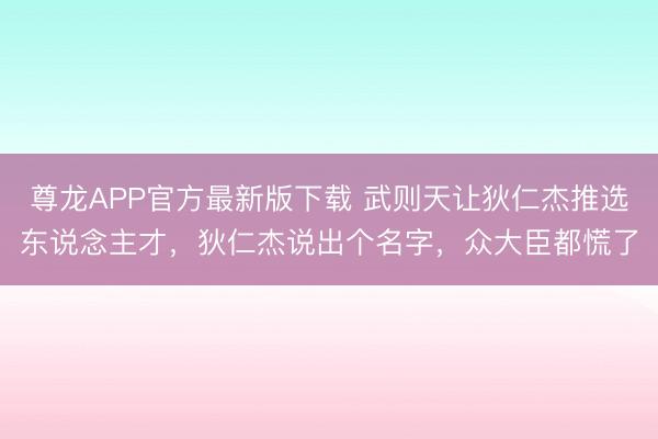 尊龙APP官方最新版下载 武则天让狄仁杰推选东说念主才，狄仁杰说出个名字，众大臣都慌了